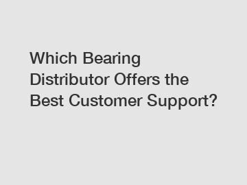 Which Bearing Distributor Offers the Best Customer Support?