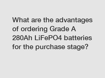 What are the advantages of ordering Grade A 280Ah LiFePO4 batteries for the purchase stage?