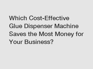 Which Cost-Effective Glue Dispenser Machine Saves the Most Money for Your Business?