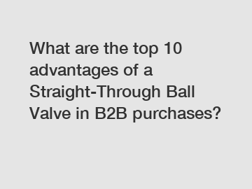 What are the top 10 advantages of a Straight-Through Ball Valve in B2B purchases?