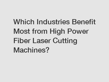 Which Industries Benefit Most from High Power Fiber Laser Cutting Machines?