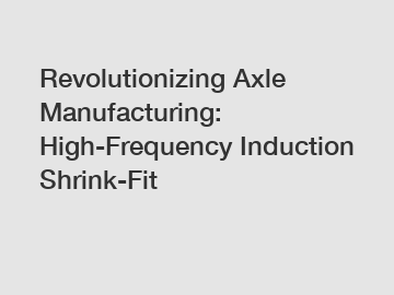 Revolutionizing Axle Manufacturing: High-Frequency Induction Shrink-Fit