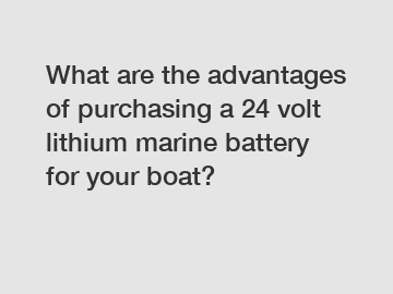 What are the advantages of purchasing a 24 volt lithium marine battery for your boat?