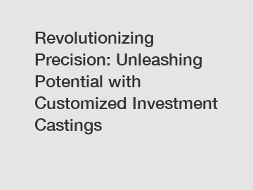 Revolutionizing Precision: Unleashing Potential with Customized Investment Castings