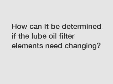 How can it be determined if the lube oil filter elements need changing?