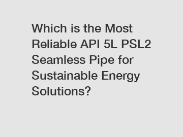 Which is the Most Reliable API 5L PSL2 Seamless Pipe for Sustainable Energy Solutions?