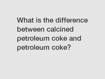 What is the difference between calcined petroleum coke and petroleum coke?