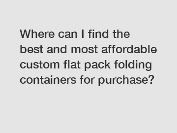 Where can I find the best and most affordable custom flat pack folding containers for purchase?