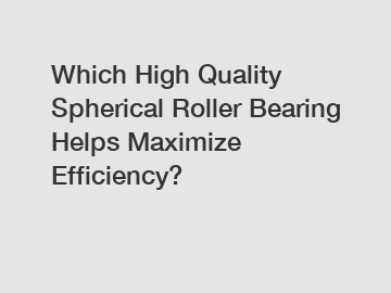 Which High Quality Spherical Roller Bearing Helps Maximize Efficiency?