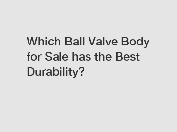 Which Ball Valve Body for Sale has the Best Durability?