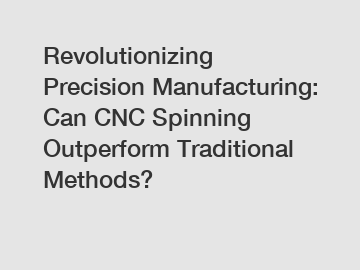 Revolutionizing Precision Manufacturing: Can CNC Spinning Outperform Traditional Methods?