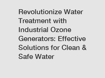 Revolutionize Water Treatment with Industrial Ozone Generators: Effective Solutions for Clean & Safe Water