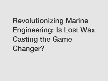 Revolutionizing Marine Engineering: Is Lost Wax Casting the Game Changer?