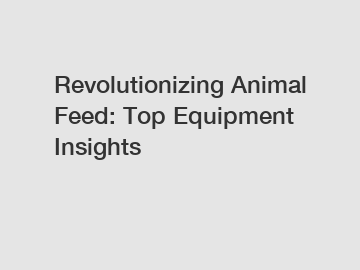 Revolutionizing Animal Feed: Top Equipment Insights