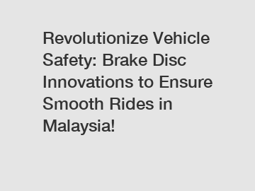 Revolutionize Vehicle Safety: Brake Disc Innovations to Ensure Smooth Rides in Malaysia!